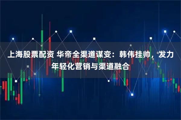 上海股票配资 华帝全渠道谋变：韩伟挂帅，发力年轻化营销与渠道融合