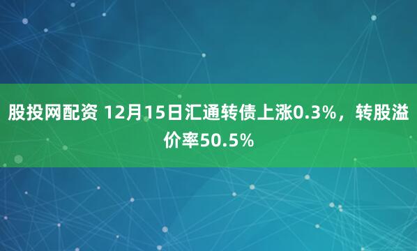 股投网配资 12月15日汇通转债上涨0.3%，转股溢价率50.5%