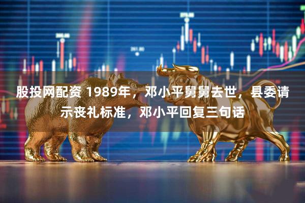 股投网配资 1989年，邓小平舅舅去世，县委请示丧礼标准，邓小平回复三句话