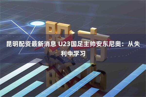 昆明配资最新消息 U23国足主帅安东尼奥：从失利中学习