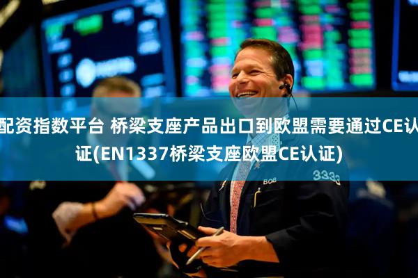 配资指数平台 桥梁支座产品出口到欧盟需要通过CE认证(EN1337桥梁支座欧盟CE认证)