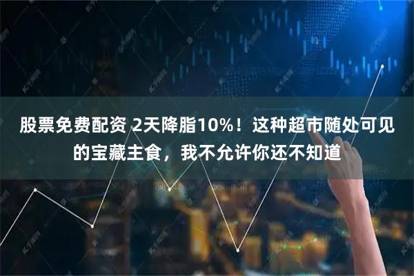 股票免费配资 2天降脂10%！这种超市随处可见的宝藏主食，我不允许你还不知道