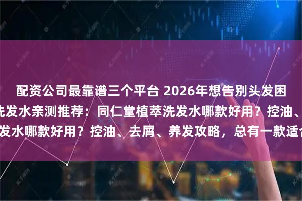 配资公司最靠谱三个平台 2026年想告别头发困扰？精选3款同仁堂植萃洗发水亲测推荐：同仁堂植萃洗发水哪款好用？控油、去屑、养发攻略，总有一款适合你！
