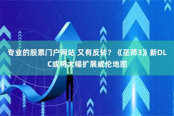 专业的股票门户网站 又有反转？《巫师3》新DLC或将大幅扩展威伦地图