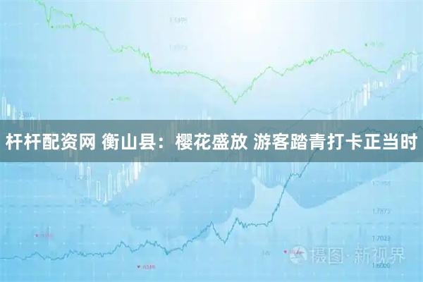 杆杆配资网 衡山县：樱花盛放 游客踏青打卡正当时