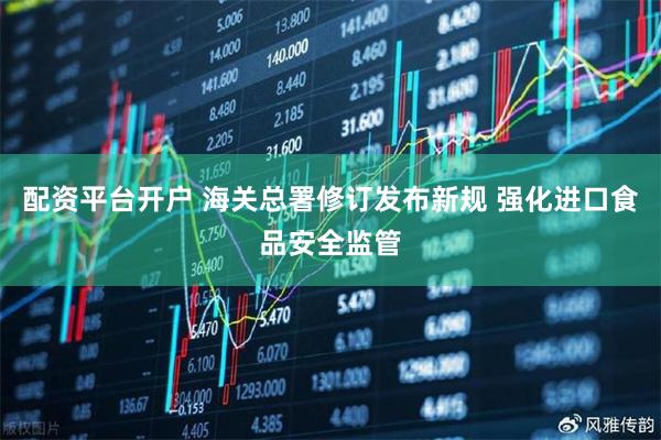 配资平台开户 海关总署修订发布新规 强化进口食品安全监管