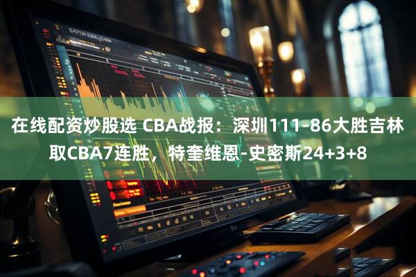 在线配资炒股选 CBA战报：深圳111-86大胜吉林取CBA7连胜，特奎维恩-史密斯24+3+8