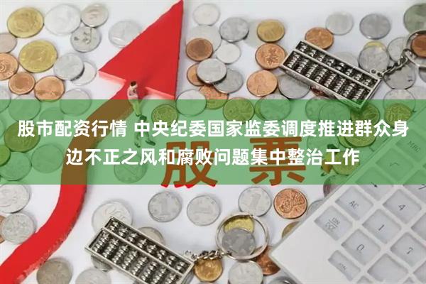 股市配资行情 中央纪委国家监委调度推进群众身边不正之风和腐败问题集中整治工作
