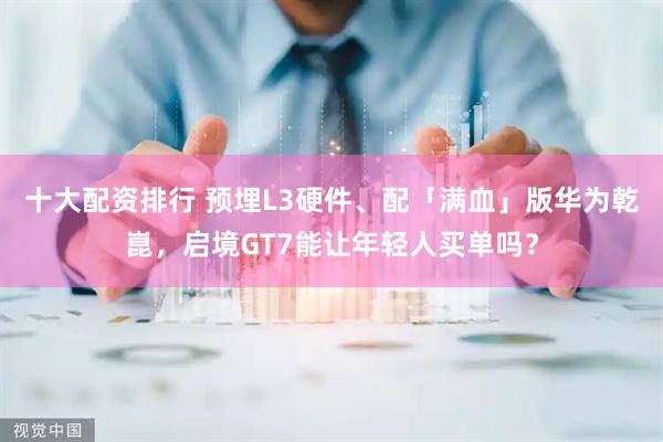十大配资排行 预埋L3硬件、配「满血」版华为乾崑，启境GT7能让年轻人买单吗？