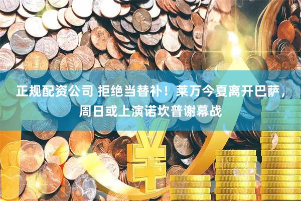 正规配资公司 拒绝当替补！莱万今夏离开巴萨，周日或上演诺坎普谢幕战
