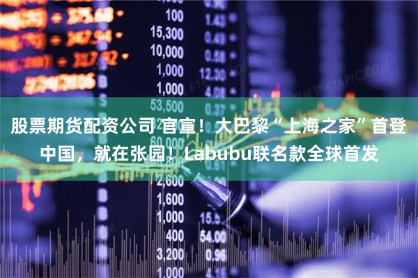 股票期货配资公司 官宣！大巴黎“上海之家”首登中国，就在张园！Labubu联名款全球首发