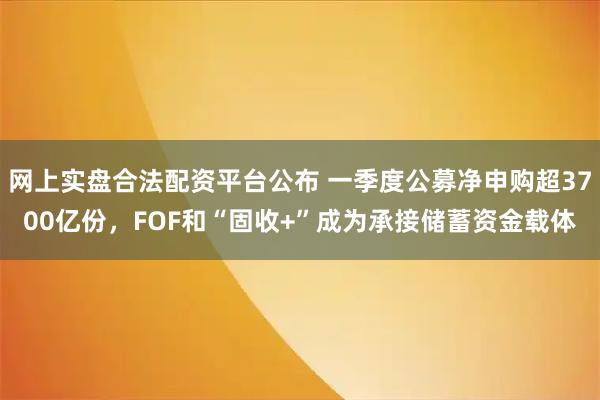 网上实盘合法配资平台公布 一季度公募净申购超3700亿份，FOF和“固收+”成为承接储蓄资金载体