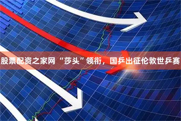 股票配资之家网 “莎头”领衔，国乒出征伦敦世乒赛