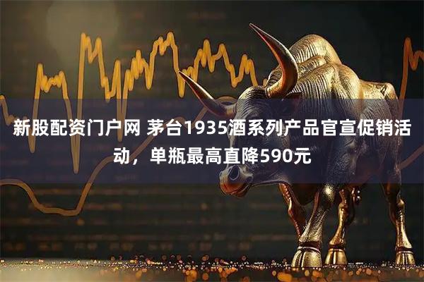 新股配资门户网 茅台1935酒系列产品官宣促销活动，单瓶最高直降590元