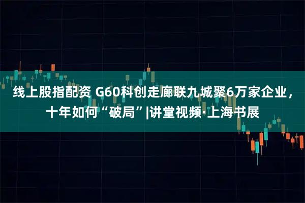 线上股指配资 G60科创走廊联九城聚6万家企业，十年如何“破局”|讲堂视频·上海书展